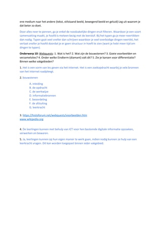ene medium naar het andere (tekst, stilstaand beeld, bewegend beeld en geluid) Leg uit waarom je
dat beter zo doet.
Door alles neer te pennen, ga je enkel de noodzakelijke dingen eruit filteren. Waardoor je een soort
samenvatting maakt, je hoofd is meteen bezig met de leerstof. Bij het typen ga je meer neertikken
dan nodig. Typen gaat veel sneller dan schrijven waardoor je veel overbodige dingen neertikt, het
verlaat sneller je hoofd doordat je er geen structuur in hoeft te zien (want je hebt meer tijd om
dingen te typen).
Onderwerp 10: Webquests: 1. Wat is het? 2. Wat zijn de bouwstenen? 3. Goeie voorbeelden en
verzamelsites? 4. Onder welke Eindterm (diamant) valt dit? 5. Zie je kansen voor differentiatie?
Binnen welke vakgebieden?
1. Het is een vorm van les geven via het internet. Het is een zoekopdracht waarbij je vele bronnen
van het internet raadpleegt.
2. bouwstenen
A. inleiding
B. de opdracht
C. de werkwijze
D. informatiebronnen
E. beoordeling
F. de afsluiting
G. leerkracht
3. https://histoforum.net/webquests/voorbeelden.htm
www.wikipedia.org
4. De leerlingen kunnen met behulp van ICT voor hen bestemde digitale informatie opzoeken,
verwerken en bewaren.
5. Ja, leerlingen kunnen op hun eigen manier te werk gaan, indien nodig kunnen ze hulp van een
leerkracht vragen. Dit kan worden toegepast binnen ieder vakgebied.
 