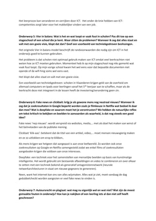 Het leerproces kan veranderen en verrijken door ICT. Het onder de knie hebben van ICT-
competenties zorgt later voor het makkelijker vinden van een job.
Onderwerp 5: Vier in balans: Wat is het en wat loopt er vaak fout in scholen? Pas dit toe op een
stageschool of een school die je kent. Waar zitten de problemen? Wanneer ik zeg dat alles staat en
valt met een goeie visie, klopt dat dan? Geef een voorbeeld van techniekgedreven beslissingen.
Het originele Vier in balans-model beschrijft de randvoorwaarden die nodig zijn om ICT in het
onderwijs goed te kunnen gebruiken.
Het probleem is dat scholen niet optimaal gebruik maken van ICT omdat veel leerkrachten niet
weten hoe ze ICT moeten gebruiken. Momenteel heb ik op mijn stageschool nog niks gemerkt wat
vaak fout loopt. Op mijn vorige school kwam het wel eens voor dat bepaalde documenten niet
opende of de wifi hing soms wel eens vast.
Het klopt dat alles staat en valt met een goeie visie.
Een voorbeeld van techniekgedreven: scholen in Vlaanderen krijgen geld van de overheid om
allemaal computers en Ipads voor leerlingen vanaf het 5de
leerjaar aan te schaffen, maar als de
leerkracht deze niet integreert in de lessen heeft de investering/verandering geen zin.
Onderwerp 6: Fake news en clickbait: krijg je als gewone mens nog neutraal nieuws? Wanneer ik
zeg dat je zoekresultaten in Google beperkt worden zoals je filmkeuze in Netflix wat bedoel ik daar
dan mee? Wat is deepfake en waarom moet het je verontrusten? We hebben de natuurlijke reflex
om tekst kritisch te bekijken en beelden te aanvaarden als waarheid, is dat nog steeds een goed
idee?
Fake news ‘nep nieuws’: wordt verspreid via websites, media,… met als doel het maken van winst of
het beïnvloeden van de publieke mening.
Clickbait ‘klik-aas’: betekent dat de titel van een artikel, video,... moet mensen nieuwsgierig maken
en ze zo uitlokken om erop te klikken.
Als mens krijgen we hetgeen dat aangepast is aan onze leefwereld. Zo worden ook onze
zoekresultaten op Google en Netflix samengesteld zodat we enkel films of zoekresultaten
aangeboden krijgen die voldoen aan onze interesses.
Deepfake: een techniek voor het samenstellen van menselijke beelden op basis van kunstmatige
intelligentie. Het wordt gebruikt om bestaande afbeeldingen en video te combineren en over elkaar
te zetten met een techniek bekend als generatief antagonistennetwerk (neurale
netwerkarchitecturen in staat om nieuwe gegevens te genereren).
Neen, want het internet kan ons van alles wijsmaken. Alles wat je ziet, moet vandaag de dag
gedubbelcheckt worden aangezien er veel fake news te vinden is.
Onderwerp 7: Auteursrecht en plagiaat: wat mag nu eigenlijk wel en wat niet? Wat zijn de meest
gemaakte fouten in onderwijs? Hoe kan je nakijken of een leerling iets al dan niet zelf heeft
geschreven?
 