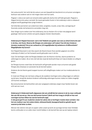Het auteursrecht: het recht dat de auteurs van een bepaald iets beschermt en ze kunnen vervolgens
beslissen wat anderen wel en niet mogen doen met hun werk.
Plagiaat: is dat je een werk van iemand anders gebruikt alsof je het zelf hebt gemaakt. Plagiaat is
illegaal tenzij je de auteur vermeld. De meest gemaakte fouten in het onderwijs is dat er onbewust
plagiaat wordt gepleegd door jonge kinderen.
Het letterlijk overnemen van andermans tekst, songtekst, muziek, script, foto, vormgeving of
illustratie zonder de herkomst te vermelden mag niet.
Door dingen op te zoeken over het onderwerp, kan je checken of er al dan niet plagiaat werd
gepleegd. Ook kunnen scholen een gratis plagiaat checker downloaden.
Onderwerp 8: Flipped Classroom: wat is het? Bedenk een goede case voor je school (instructie wel
in de klas, niet thuis). Moet je die filmpjes als onderwijzer zelf maken? Kan dit door kinderen
(Jonatan academie)? Zie je een verband en /of mogelijkheden bij verbeteren of differentiatie?
Mogelijkheden bij Corona?
Een Flipped Classroom is een klas waarin de theorie lessen thuis worden gegeven via online
onderwijs of video's en het huiswerk wordt gehouden voor in de les.
Case: De leerlingen zullen de filmpjes bekijken over de theorie in de klas, daarna proberen ze
oefeningen te maken. Als er iets niet lukt dan staat de leerkracht klaar om hulp te bieden en uitleg te
geven.
De filmpjes kunnen zowel door de leerkracht zelf gemaakt worden maar ze kunnen ook goede
filmpjes die al bestaan en aansluiten bij de leerstof zoeken.
Kinderen die de theorie goed snappen kunnen zelf uitlegfilmpjes maken om hun medestudenten te
helpen.
Er moet een filmpje zijn met basis uitleg om de zwakkere leerlingen extra uitleg krijgen en oefenen
op de basis, terwijl de sterkere kinderen zelfstandig oefeningen kunnen maken en indien mogelijk
zich kunnen verdiepen.
Bij corona kunnen de leerkrachten ook voor aangepast onderwijs zorgen maar fysieke lessen zijn
echt wel een must.
Onderwerp 9: Onderzoek heeft uitgewezen dat wie schrijft bij het noteren in de les meer onthoudt
dan wie tikt op een pc. Hoe zou dat kunnen komen? (denk aan hoe traag je schrijft en hoe snel
sommigen kunnen tikken tov wat de leerkracht zegt)
In dat geval geef ik aan studenten steeds het advies dat ze leerlingen moeten doen vertalen. Van
het ene medium naar het andere (tekst, stilstaand beeld, bewegend beeld en geluid) Leg uit
waarom je dat beter zo doet.
Mensen die noteren met pen en papier zullen zowel op korte als op lange termijn meer feitelijke
kennis onthouden en ze zullen meer inzicht hebben in de leerstof dan wie op een laptop noteert.
 