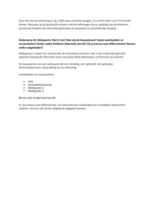 Door met de leerstof bezig te zijn, blijft deze ook beter hangen. En zal het beter in je LTG terecht
komen. Wanneer je als leerkracht varieert met de oefeningen die je aanbiedt aan de kinderen,
kunnen de kinderen de informatie gebruiken en toepassen in verschillende situaties.
Onderwerp 10: Webquests: Wat is het? Wat zijn de bouwstenen? Goeie voorbeelden en
verzamelsites? Onder welke Eindterm (diamant) valt dit? Zie je kansen voor differentiatie? Binnen
welke vakgebieden?
Webquests is zowel een activerende als interactieve lesvorm. Het is een onderzoek gerichte
opdracht waarbij de informatie (voor een groot deel) afkomstig is uit bronnen op internet.
De bouwstenen van een webquest zijn een inleiding, een opdracht, de werkwijze,
informatiebronnen, beoordeling en een afsluiting.
Voorbeelden en verzamelsites:
• CKV
• Levensbeschouwing
• WebQuests 2
• WebQuests 3
Binnen elke eindtermen kan dit.
Er zijn kansen voor differentiatie. De leerkracht kan makkelijkere en moeilijkere opdrachten
uitdelen. Het kan ook op elk vakgebied toegepast worden.
 