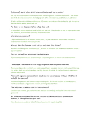 Onderwerp 5: Vier in balans: Wat is het en wat loopt er vaak fout in scholen?
Het vier in balans-model laat zien hoe scholen optimaal gebruik kunnen maken van ICT. Het model
beschrijft de randvoorwaarden die nodig zijn om ICT in het onderwijs goed te kunnen gebruiken
Scholen hebben niet altijd de middelen om ICT spullen aan te kopen. Verder kan het ook zijn dat de
leerkrachten te weinig weten over ICT
Pas dit toe op een stageschool of een school die je kent.
In mijn lagere school wisten de leerkrachten niet veel van ICT en konden ze niet zo goed werken met
het bordboek, waardoor we soms lang moesten wachten
Waar zitten de problemen?
De problemen zitten bij de mindere kennis van ICT bij leerkrachten of bijvoorbeeld slecht WIFI
waardoor een bordboek niet opengeraakt
Wanneer ik zeg dat alles staat en valt met een goeie visie, klopt dat dan?
Als een school een goede visie heeft op ICT, kunnen ze misschien ook werken aan de kennis over ICT
bij leerkrachten
Geef een voorbeeld van techniekgedreven beslissingen.
Tijdens een spreekbeurt kan je de leerlingen aansporen gebruik te maken van een PowerPoint
Onderwerp 6: Fake news en clickbait: krijg je als gewone mens nog neutraal nieuws?
Tegenwoordig worden veel titels van artikels opgeblazen, waardoor mensen sneller gaan klikken op
het artikel. Als je het artikel dan leest merkt je dan ook direct dat de titel veel meer is opgeblazen
dan dat het artikel is
Wanneer ik zeg dat je zoekresultaten in Google beperkt worden zoals je filmkeuze in Netflix wat
bedoel ik daar dan mee?
Tegenwoordig hebben we ‘slimme’ computers en gsm’s. de reclame op onze facebookpagina’s
wordt bijvoorbeeld aangepast aan sites die je onlangs bekeken hebt
Wat is deepfake en waarom moet het je verontrusten?
Deepfake zijn beelden, geluiden en teksten die door kunstmatige intelligente software worden
gecreeërd
We hebben de natuurlijke reflex om tekst kritisch te bekijken en beelden te aanvaarden als
waarheid, is dat nog steeds een goed idee?
Nee, steeds meer worden er fot’s of teksten bewerkt, het is vaak deepfake
 