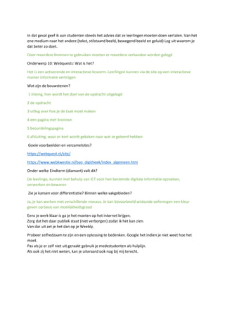 In dat geval geef ik aan studenten steeds het advies dat ze leerlingen moeten doen vertalen. Van het
ene medium naar het andere (tekst, stilstaand beeld, bewegend beeld en geluid) Leg uit waarom je
dat beter zo doet.
Door meerdere bronnen te gebruiken moeten er meerdere verbanden worden gelegd
Onderwerp 10: Webquests: Wat is het?
Het is een activerende en interactieve lesvorm. Leerlingen kunnen via de site op een interactieve
manier informatie verkrijgen
Wat zijn de bouwstenen?
1 inleing, hier wordt het doel van de opdracht uitgelegd
2 de opdracht
3 uitleg over hoe je de taak moet maken
4 een pagina met bronnen
5 beoordelingspagina
6 afsluiting, waar er kort wordt gekeken naar wat ze geleerd hebben
Goeie voorbeelden en verzamelsites?
https://webquest.nl/site/
https://www.webkwestie.nl/bao_digitheek/index_algemeen.htm
Onder welke Eindterm (diamant) valt dit?
De leerlinge, kunnen met behulp van ICT voor hen bestemde digitale informatie opzoeken,
verwerken en bewaren
Zie je kansen voor differentiatie? Binnen welke vakgebieden?
Ja, je kan werken met verschillende niveaus. Je kan bijvoorbeeld wiskunde oefeningen een kleur
geven op basis van moeilijkheidsgraad
Eens je werk klaar is ga je het moeten op het internet krijgen.
Zorg dat het daar publiek staat (niet verborgen) zodat ik het kan zien.
Van dar uit zet je het dan op je Weebly.
Probeer zelfredzaam te zijn en een oplossing te bedenken. Google het indien je niet weet hoe het
moet.
Pas als je er zelf niet uit geraakt gebruik je medestudenten als hulplijn.
Als ook zij het niet weten, kan je uiteraard ook nog bij mij terecht.
 