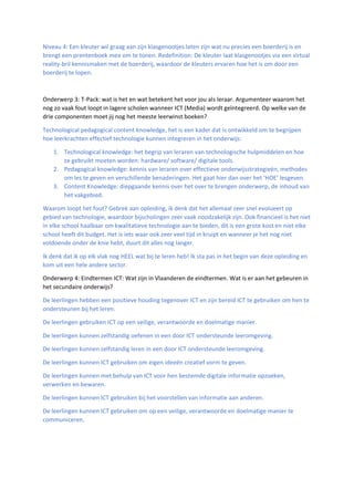 Niveau 4: Een kleuter wil graag aan zijn klasgenootjes laten zijn wat nu precies een boerderij is en
brengt een prentenboek mee om te tonen. Redefinition: De kleuter laat klasgenootjes via een virtual
reality-bril kennismaken met de boerderij, waardoor de kleuters ervaren hoe het is om door een
boerderij te lopen.
Onderwerp 3: T-Pack: wat is het en wat betekent het voor jou als leraar. Argumenteer waarom het
nog zo vaak fout loopt in lagere scholen wanneer ICT (Media) wordt geïntegreerd. Op welke van de
drie componenten moet jij nog het meeste leerwinst boeken?
Technological pedagogical content knowledge, het is een kader dat is ontwikkeld om te begrijpen
hoe leerkrachten effectief technologie kunnen integreren in het onderwijs:
1. Technological knowledge: het begrip van leraren van technologische hulpmiddelen en hoe
ze gebruikt moeten worden: hardware/ software/ digitale tools.
2. Pedagogical knowledge: kennis van leraren over effectieve onderwijsstrategieën, methodes
om les te geven en verschillende benaderingen. Het gaat hier dan over het ‘HOE’ lesgeven.
3. Content Knowledge: diepgaande kennis over het over te brengen onderwerp, de inhoud van
het vakgebied.
Waarom loopt het fout? Gebrek aan opleiding, ik denk dat het allemaal zeer snel evolueert op
gebied van technologie, waardoor bijscholingen zeer vaak noodzakelijk zijn. Ook financieel is het niet
in elke school haalbaar om kwalitatieve technologie aan te bieden, dit is een grote kost en niet elke
school heeft dit budget. Het is iets waar ook zeer veel tijd in kruipt en wanneer je het nog niet
voldoende onder de knie hebt, duurt dit alles nog langer.
Ik denk dat ik op elk vlak nog HEEL wat bij te leren heb! Ik sta pas in het begin van deze opleiding en
kom uit een hele andere sector.
Onderwerp 4: Eindtermen ICT: Wat zijn in Vlaanderen de eindtermen. Wat is er aan het gebeuren in
het secundaire onderwijs?
De leerlingen hebben een positieve houding tegenover ICT en zijn bereid ICT te gebruiken om hen te
ondersteunen bij het leren.
De leerlingen gebruiken ICT op een veilige, verantwoorde en doelmatige manier.
De leerlingen kunnen zelfstandig oefenen in een door ICT ondersteunde leeromgeving.
De leerlingen kunnen zelfstandig leren in een door ICT ondersteunde leeromgeving.
De leerlingen kunnen ICT gebruiken om eigen ideeën creatief vorm te geven.
De leerlingen kunnen met behulp van ICT voor hen bestemde digitale informatie opzoeken,
verwerken en bewaren.
De leerlingen kunnen ICT gebruiken bij het voorstellen van informatie aan anderen.
De leerlingen kunnen ICT gebruiken om op een veilige, verantwoorde en doelmatige manier te
communiceren.
 