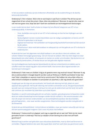 In het secundaire onderwijs zijn de eindtermen afhankelijk van de studierichting en de daarbij
behorende behoeften.
Onderwerp 5: Vier in balans: Wat is het en wat loopt er vaak fout in scholen? Pas dit toe op een
stageschool of een school die je kent. Waar zitten de problemen? Wanneer ik zeg dat alles staat en
valt met een goeie visie, klopt dat dan? Geef een voorbeeld van techniekgedreven beslissingen.
Is een model dat tot doel heeft scholen te helpen bij het effectief integreren van ICT in hun
onderwijspraktijk. 4 elementen:
- Visie: duidelijke visie op de rol van ICT in het onderwijs en hoe het kan bijdragen aan een
leerdoel.
- Deskundigheid: Leraren moeten beschikken over de nodige vaardigheden en kennis om ICT
effectief te gebruiken in de lessen.
- Digitaal leermateriaal: Het aanbieden van hoogwaardig kwalitatief leermateriaal dat aansluit
bij de vakken.
- Infrastructuur: deze moet betrouwbaar en adequaat zijn om het gebruik van ICT in de klas te
ondersteunen.
Ik denk dat het over het algemeen niet altijd haalbaar is om aan deze criteria te voldoen, vele
scholen hebben het budget gewoonweg niet om hieraan te voldoen. Men kan klein beginnen door
bijvoorbeeld met enkel tablets, of computers te starten en verder uit te breiden. Ook de kennis is er
niet steeds bij leerkrachten, of slechte keuze van het gebruikte digitale materiaal.
Een techniekgedreven beslissing kan bijvoorbeeld zijn dat een school beslist om tablets aan te
schaffen maar hier totaal nog geen visie omtrent heeft. Hoe kunnen deze ingezet worden om
leerstof over te brengen?
Onderwerp 6: Fake news en clickbait: krijg je als gewone mens nog neutraal nieuws? Wanneer ik zeg
dat je zoekresultaten in Google beperkt worden zoals je filmkeuze in Netflix wat bedoel ik daar dan
mee? Wat is deepfake en waarom moet het je verontrusten? We hebben de natuurlijke reflex om
tekst kritisch te bekijken en beelden te aanvaarden als waarheid, is dat nog steeds een goed idee?
Google gaat aan de slag met personalisatie, het houdt ook rekening met tijd, plaats en soort
apparaat dat je gebruikt. Het houdt rekening met eerdere activiteiten van je, het gaat bijvoorbeeld
op zoek naar een restaurant bij jou in de buurt en niet aan de andere kant van het land, het werkt
ook continue zijn resultaten bij zodat deze up to date blijven.
Deepfake: er wordt multimedia gebruikt om verhalen, beelden, geluidsopnames te bewerken zodat
deze een andere boodschap kunnen brengen zonder dat dit realiteit is. Het verontrustende is dat
men dit amper tot niet kan onderscheiden van de werkelijkheid waardoor dat deze beelden,
geluidsfragmenten,…voor waar worden aangenomen. Deze technologieën worden ook gebruikt in
de filmwereld.
Ik denk dat we elk beeld/tekst/…kritisch dienen te bekijken, maar we moeten natuurlijk ook niet op
elk item wantrouwig gaan reageren. Dat is voor mij alvast niet leefbaar.
Onderwerp 7: Auteursrecht en plagiaat: wat mag nu eigenlijk wel en wat niet? Wat zijn de meest
gemaakte fouten in onderwijs? Hoe kan je nakijken of een leerling iets al dan niet zelf heeft
geschreven?
Meestal mag je werken wel gebruiken voor educatieve doeleinden, maar je dient wel bronnen te
vermelden. Plagiaat betekent dan weer dat je gaat doen alsof een werk door jou geschreven werd,
 