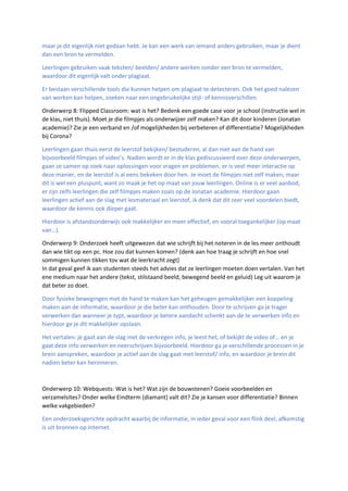 maar je dit eigenlijk niet gedaan hebt. Je kan een werk van iemand anders gebruiken, maar je dient
dan een bron te vermelden.
Leerlingen gebruiken vaak teksten/ beelden/ andere werken zonder een bron te vermelden,
waardoor dit eigenlijk valt onder plagiaat.
Er bestaan verschillende tools die kunnen helpen om plagiaat te detecteren. Ook het goed nalezen
van werken kan helpen, zoeken naar een ongebruikelijke stijl- of kennisverschillen.
Onderwerp 8: Flipped Classroom: wat is het? Bedenk een goede case voor je school (instructie wel in
de klas, niet thuis). Moet je die filmpjes als onderwijzer zelf maken? Kan dit door kinderen (Jonatan
academie)? Zie je een verband en /of mogelijkheden bij verbeteren of differentiatie? Mogelijkheden
bij Corona?
Leerlingen gaan thuis eerst de leerstof bekijken/ bestuderen, al dan niet aan de hand van
bijvoorbeeld filmpjes of video’s. Nadien wordt er in de klas gediscussieerd over deze onderwerpen,
gaan ze samen op zoek naar oplossingen voor vragen en problemen, er is veel meer interactie op
deze manier, en de leerstof is al eens bekeken door hen. Je moet de filmpjes niet zelf maken, maar
dit is wel een pluspunt, want zo maak je het op maat van jouw leerlingen. Online is er veel aanbod,
er zijn zelfs leerlingen die zelf filmpjes maken zoals op de Jonatan academie. Hierdoor gaan
leerlingen actief aan de slag met lesmateriaal en leerstof, ik denk dat dit zeer veel voordelen biedt,
waardoor de kennis ook dieper gaat.
Hierdoor is afstandsonderwijs ook makkelijker en meer effectief, en vooral toegankelijker (op maat
van…).
Onderwerp 9: Onderzoek heeft uitgewezen dat wie schrijft bij het noteren in de les meer onthoudt
dan wie tikt op een pc. Hoe zou dat kunnen komen? (denk aan hoe traag je schrijft en hoe snel
sommigen kunnen tikken tov wat de leerkracht zegt)
In dat geval geef ik aan studenten steeds het advies dat ze leerlingen moeten doen vertalen. Van het
ene medium naar het andere (tekst, stilstaand beeld, bewegend beeld en geluid) Leg uit waarom je
dat beter zo doet.
Door fysieke bewegingen met de hand te maken kan het geheugen gemakkelijker een koppeling
maken aan de informatie, waardoor je die beter kan onthouden. Door te schrijven ga je trager
verwerken dan wanneer je typt, waardoor je betere aandacht schenkt aan de te verwerken info en
hierdoor ge je dit makkelijker opslaan.
Het vertalen: je gaat aan de slag met de verkregen info, je leest het, of bekijkt de video of… en je
gaat deze info verwerken en neerschrijven bijvoorbeeld. Hierdoor ga je verschillende processen in je
brein aanspreken, waardoor je actief aan de slag gaat met leerstof/ info, en waardoor je brein dit
nadien beter kan herinneren.
Onderwerp 10: Webquests: Wat is het? Wat zijn de bouwstenen? Goeie voorbeelden en
verzamelsites? Onder welke Eindterm (diamant) valt dit? Zie je kansen voor differentiatie? Binnen
welke vakgebieden?
Een onderzoeksgerichte opdracht waarbij de informatie, in ieder geval voor een flink deel, afkomstig
is uit bronnen op internet.
 