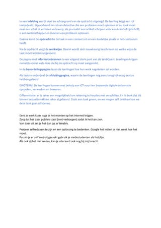 In een inleiding wordt doel en achtergrond van de opdracht uitgelegd. De leerling krijgt een rol
toebedeeld, bijvoorbeeld:de rol van detective die een probleem moet oplossen of op zoek moet
naar een schat of verloren voorwerp; als journalist een artikel schrijven voor een krant of tijdschrift;
is een wetenschapper en moeten een probleem oplossen.
Daarna komt de opdracht die de taak in een context zet en een duidelijke plaats in het curriculum
heeft.
Na de opdracht volgt de werkwijze. Daarin wordt zéér nauwkeurig beschreven op welke wijze de
taak moet worden uitgevoerd.
De pagina met informatiebronnen is een volgend sterk punt van de WebQuest. Leerlingen krijgen
namelijk vooral web-links die bij de opdracht op maat aangereikt.
In de beoordelingspagina lezen de leerlingen hoe hun werk nagekeken zal worden.
Als laatste onderdeel de afsluitingpagina, waarin de leerlingen nog eens terug kijken op wat ze
hebben geleerd.
EINDTERM: De leerlingen kunnen met behulp van ICT voor hen bestemde digitale informatie
opzoeken, verwerken en bewaren.
Differentiatie: er is zeker een mogelijkheid om rekening te houden met verschillen. En ik denk dat dit
binnen bepaalde vakken zeker al gebeurd. Zoals een taak geven, en we mogen zelf bekijken hoe we
deze taak gaan uitvoeren.
Eens je werk klaar is ga je het moeten op het internet krijgen.
Zorg dat het daar publiek staat (niet verborgen) zodat ik het kan zien.
Van daar uit zet je het dan op je Weebly.
Probeer zelfredzaam te zijn en een oplossing te bedenken. Google het indien je niet weet hoe het
moet.
Pas als je er zelf niet uit geraakt gebruik je medestudenten als hulplijn.
Als ook zij het niet weten, kan je uiteraard ook nog bij mij terecht.
 