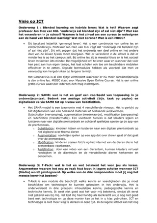 Visie op ICT
Onderwerp 1 : Blended learning en hybride leren: Wat is het? Waarom zegt
professor Jan Elen van KUL "onderwijs zal blended zijn of zal niet zijn"? Wat kan
het veranderen in je school? Waarom is het zinvol om een cursus te redesignen
aan de hand van blended learning? Wat met Corona? Wat is een MOOC?
• Dit betekent letterlijk ‘gemengd leren’. Het is een combinatie van online les en
contactonderwijs. Professor Jan Elen van KUL zegt dat "onderwijs zal blended zijn
of zal niet zijn". Dit wilt zeggen dat het onderwijs een deel online en het andere
deel van de lessen fysiek moet doorgaan. Wat er veranderd in de school is dat er
minder les is op het campus zelf. Bij online les zit je meestal thuis en is het sociaal
leven misschien iets minder. De mogelijkheid om te leren waar en wanneer dat voor
hen past aan hun eigen tempo, het laat scholen ook toe om beschikbare middelen
efficiënter in te zetten. Digitale leermodules hebben als voordeel dat men ze
eenvoudig kan hergebruiken op langere termijn.
Het Coronavirus is al een tijdje vermindert waardoor er nu meer contactonderwijs
is dan online les. MOOC staat voor Massive Open Online Course. Het is een online
gratis cursus waarvoor iedereen zich mag inschrijven.
Onderwerp 2: SAMR: wat is het en geef een voorbeeld van toepassing in je
onderwijscontext. Bedenk een analoge activiteit (bijv. taak op papier) en
digitaliseer ze via SAMR tot op niveau van Redefinition.
• Het SAMR-model is een taxonomie met 4 verschillende niveaus. Het is gericht op
het digitaliseren van een bestaand materiaal of bestaande werkvormen.
Substitution (vervanging), augmentation (meerwaarde), modification (aanpassing)
en redefinition (transformatie). Een voorbeeld hiervan is dat kleuters kijken en
luisteren naar een digitale prentenboek en achteraf spelletjes spelen op de app van
de prentenboek.
o Substitution: kinderen kijken en luisteren naar een digitaal prentenboek op
het digibord over thema dieren
o Augmentation: spelletjes spelen op een app dat over dieren gaat of dat gaat
over de prentenboek.
o Modification: kinderen zoeken foto’s op het internet van de dieren die in het
prentenboek voorkomen.
o Redefinition: door een video van een dierentuin, kunnen kleuters virtueel
rondkijken in de dierentuin en de verschillende dieren herkennen en
benoemen.
Onderwerp 3: T-Pack: wat is het en wat betekent het voor jou als leraar.
Argumenteer waarom het nog zo vaak fout loopt in lagere scholen wanneer ICT
(Media) wordt geïntegreerd. Op welke van de drie componenten moet jij nog het
meeste leerwinst boeken?
• T-Pack is een module die beschrijft welke kennis en vaardigheden die je moet
beschikken om technologie te kunnen gebruiken in het onderwijs. Het is
onderverdeeld in drie groepen: inhoudelijke kennis, pedagogische kennis en
technische kennis. Ik weet niet goed wat het voor mij betekend, omdat dit eerst
niet gekend was bij mij. Het lijkt mij heel handig als leerkracht als je nog niet goed
bent met technologie en op deze manier kan je het in u klas gebruiken. ICT en
technologie is niet meer weg te denken in deze tijd. In de lagere school kan het nog
 