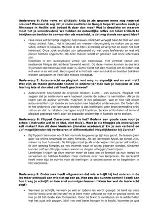Onderwerp 6: Fake news en clickbait: krijg je als gewone mens nog neutraal
nieuws? Wanneer ik zeg dat je zoekresultaten in Google beperkt worden zoals je
filmkeuze in Netflix wat bedoel ik daar dan mee? Wat is deepfake en waarom
moet het je verontrusten? We hebben de natuurlijke reflex om tekst kritisch te
bekijken en beelden te aanvaarden als waarheid, is dat nog steeds een goed idee?
• Fake news wilt letterlijk zeggen: nep nieuws. Clickbait verwijst naar de titel van een
video, artikel, foto,.. Het is bedoeld om mensen nieuwsgierig te maken om op een
video, artikel te klikken. Meestal is de titel (extreem) uitvergroot en klopt het niet
helemaal. Onze zoekresultaten zijn gebaseerd op wat onze leefwereld en wat wij
ervoor hebben opgezocht. Op deze manier wordt er gekeken wat onze interesses
zijn.
Deepfake is een audiovisuele versie van nepnieuws. Het vertrekt vanuit een
bestaande filmpje dat achteraf bewerkt wordt. Op deze manier kunnen ze ons iets
wijsmaken dat helemaal niet waar is. Soms wordt het dan moeilijk om te weten wat
wel waar is en wat niet. Het is goed at er kritisch naar een tekst en beelden bekeken
worden aangezien er veel fake nieuws rondgaat.
Onderwerp 7: Auteursrecht en plagiaat: wat mag nu eigenlijk wel en wat niet?
Wat zijn de meest gemaakte fouten in onderwijs? Hoe kan je nakijken of een
leerling iets al dan niet zelf heeft geschreven?
• Auteursrecht beschermt de originele teksten, kunst,.. van auteurs. Plagiaat wilt
zeggen dat je andermans werk kopieert zonder de auteur te vermelden. Als je de
naam van de auteur vermeld, mag/kan je het gebruiken. Wat er niet valt onder
auteursrechten zijn ideeën en concepten van bepaalde onderwerpen. De fouten die
in het onderwijs veel gemaakt worden is dat leerlingen geen bronvermelding erbij
zetten en dat ze teksten overtypen en/of kopiëren. Je kan achterhalen of iemand
plagiaat gepleegd heeft door de bepaalde onderwerp in kwestie op te zoeken.
Onderwerp 8: Flipped Classroom: wat is het? Bedenk een goede case voor je
school (instructie wel in de klas, niet thuis). Moet je die filmpjes als onderwijzer
zelf maken? Kan dit door kinderen (Jonatan academie)? Zie je een verband en
/of mogelijkheden bij verbeteren of differentiatie? Mogelijkheden bij Corona?
• Bij flipped classroom wordt het normale lesgeven op zijn kop gezet. De lessen gaan
door via online onderwijs en adhv filmpjes. Als de leerlingen fysiek op school zijn,
maken ze hun huiswerk. De filmpjes moet je als onderwijzer niet perse zelf maken.
Er zijn genoeg filmpjes op het internet waar er uitleg gegeven worden. Kinderen
kunnen zelf een filmpje maken waarin ze dingen uitleggen/beschrijven.
Leerlingen krijgen op deze manier meer de kans om de leerstof op hun tempo te
verwerken en hebben hierdoor meer controle over hun leerproces. De leerkracht
heeft meer tijd en ruimte voor de leerlingen te ondersteunen en te begeleiden in
het leerproces.
Onderwerp 9: Onderzoek heeft uitgewezen dat wie schrijft bij het noteren in de
les meer onthoudt dan wie tikt op een pc. Hoe zou dat kunnen komen? (denk aan
hoe traag je schrijft en hoe snel sommigen kunnen tikken tov wat de leerkracht
zegt)
• Wanneer je schrijft, verwerk je wat er tijdens les wordt gezegd. Je bent op deze
manier bezig over de leerstof en je bent meer gefocust op wat er gezegd wordt en
hoe je dit het beste kan formuleren. Door de tekst te overlopen en te achterhalen
wat het juist wilt zeggen, blijft het veel beter hangen in je hoofd. Wanneer je typt
 