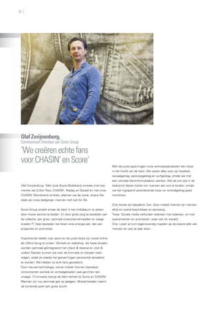 OlafZwijnenburg,
CommercieelDirecteurvanScoreGroup
‘Wecreërenechtefans
voorCHASIN’enScore’
Olaf Zwijnenburg: ‘Met onze Score Multibrand winkels (met top-
merken als G-Star Raw, CHASIN’, Replay en Diesel) én met onze
CHASIN’ Monobrand winkels, ademen we de coole, stoere life-
style van onze doelgroep: mannen met lust for life.
Score Group streeft ernaar de klant in het middelpunt te zetten
door mooie service te bieden. En door grote zorg te besteden aan
de collectie, aan groei, optimaal crosschannel-retailen en toege-
sneden IT. Daar besteden we liever onze energie aan, dan aan
prijsacties en promoties.
Inspirerende ideeën over jeans en de juiste looks zijn zowel online
als offline terug te vinden. Winkels en webshop: die twee kanalen
worden optimaal geïntegreerd met check & reserve en click &
collect. Klanten kunnen we over de formules en kanalen heen
volgen, zodat ze steeds het gevoel krijgen persoonlijk benaderd
te worden. We hebben zo echt fans gecreëerd.
Door nieuwe technologie, vooral mobiel internet, bezoeken
consumenten winkels en winkelgebieden veel gerichter dan
vroeger. IT-innovatie brengt de klant dichter bij Score en CHASIN’.
Mannen zijn nou eenmaal gek op gadgets. Mobiel betalen neemt
de komende jaren een grote vlucht.
Met de juiste apps krijgen onze verkoopspecialisten een kijkje
in het hoofd van de klant. We weten alles over zijn loyaliteit,
kanaalgedrag, aankoopgedrag en surfgedrag, omdat we met
een centrale klantinformatiebron werken. Het zal ons ook in de
toekomst blijven lukken om mannen aan ons te binden, omdat
we het ingrijpend veranderende koop- en winkelgedrag goed
monitoren.
Drie trends zijn bepalend. Een. Door mobiel internet zijn mensen
altijd en overal beschikbaar en aanwezig.
Twee. Sociale media verbinden iedereen met iedereen, en met
evenementen en activiteiten, waar ook ter wereld.
Drie. Local: je kunt tegenwoordig inspelen op de exacte plek van
mensen en wat ze daar doen.’
8
 