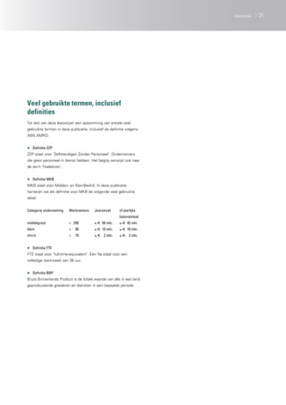 Veel gebruikte termen, inclusief
definities
Tot slot van deze leeswijzer een opsomming van enkele veel
gebruikte termen in deze publicatie, inclusief de definitie volgens
ABN AMRO.
▶▶ Definitie ZZP
ZZP staat voor ‘Zelfstandigen Zonder Personeel’. Ondernemers
die geen personeel in dienst hebben. Het begrip verwijst ook naar
de term ‘freelancer’.
▶▶ Definitie MKB
MKB staat voor Midden- en KleinBedrijf. In deze publicatie
hanteren we als definitie voor MKB de volgende veel gebruikte
tabel:
Categorie onderneming	 Werknemers	 Jaaromzet		 of jaarlijks
					balanstotaal
middelgroot	 <	250	 ≤ € 	50 mln.	 ≤ €	 43 mln.
klein	 <	50	 ≤ € 	10 mln.	 ≤ €	 10 mln.
micro	 <	10	 ≤ € 	 2 mln.	 ≤ €	 2 mln.
▶▶ Definitie FTE
FTE staat voor ‘full-time-equivalent’. Eén fte staat voor een
volledige werkweek van 38 uur.
▶▶ Definitie BBP
Bruto Binnenlands Product is de totale waarde van alle in een land
geproduceerde goederen en diensten in een bepaalde periode.
31leeswijzer
 
