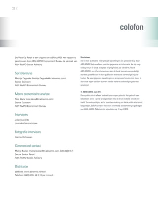 colofon
De Visie Op Retail is een uitgave van ABN AMRO. Het rapport is
geschreven door ABN AMRO Economisch Bureau op verzoek van
ABN AMRO Sector Advisory.
Sectoranalyse
Mathijs Deguelle (Mathijs.Deguelle@nl.abnamro.com)
Sector Econoom
ABN AMRO Economisch Bureau
Macro economische analyse
Nico Klene (nico.klene@nl.abnamro.com)
Senior Econoom
ABN AMRO Economisch Bureau
Interviews
Joep Auwerda
Journalist/tekstschrijver
Fotografie interviews
Hannie Verhoeven
Commercieel contact
Michel Koster (michel.koster@nl.abnamro.com, 020-3834157)
Sector Banker Retail
ABN AMRO Sector Advisory
Distributie
Website: www.abnamro.nl/retail
Telefoon: 0900-0024 (e 0,10 per minuut)
Disclaimer
De in deze publicatie neergelegde opvattingen zijn gebaseerd op door
ABN AMRO betrouwbaar geachte gegevens en informatie, die op zorg-
vuldige wijze in onze analyses en prognoses zijn verwerkt. Noch
ABN AMRO, noch functionarissen van de bank kunnen aansprakelijk
worden gesteld voor in deze publicatie eventueel aanwezige onjuist-
heden. De weergegeven opvattingen en prognoses houden niet meer in
dan onze eigen visie en kunnen zonder nadere aankondiging worden
gewijzigd.
© ABN AMRO, mei 2013
Deze publicatie is alleen bedoeld voor eigen gebruik. Het gebruik van
tekstdelen en/of cijfers is toegestaan mits de bron duidelijk wordt ver-
meld. Verveelvoudiging en/of openbaarmaking van deze publicatie is niet
toegestaan, behalve indien hiervoor schriftelijk toestemming is gekregen
van ABN AMRO. Teksten zijn afgesloten op 15 april 2013.
32
 
