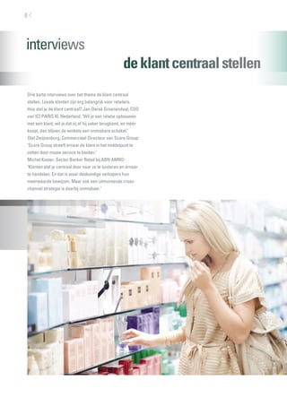 deklantcentraalstellen
6
Drie korte interviews over het thema de klant centraal
stellen. Loyale klanten zijn erg belangrijk voor retailers.
Hoe stel je de klant centraal? Jan-Derek Groenendaal, COO
van ICI PARIS XL Nederland: ‘Wil je een relatie opbouwen
met een klant, wil je dat zij of hij vaker terugkomt, en méér
koopt, dan blijven de winkels een onmisbare schakel.’
Olaf Zwijnenburg, Commercieel Directeur van Score Group:
‘Score Group streeft ernaar de klant in het middelpunt te
zetten door mooie service te bieden.’
Michel Koster, Sector Banker Retail bij ABN AMRO:
‘Klanten stel je centraal door naar ze te luisteren en ernaar
te handelen. En dat is waar deskundige verkopers hun
meerwaarde bewijzen. Maar ook een uitmuntende cross-
channel strategie is daarbij onmisbaar.’
 