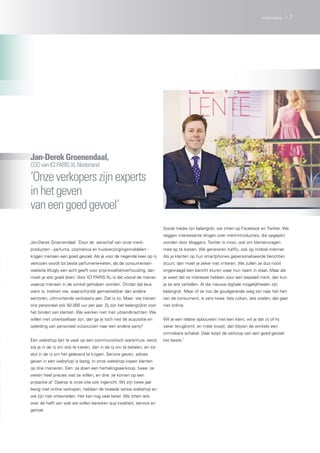Jan-DerekGroenendaal,
COOvanICIPARISXLNederland:
‘Onzeverkoperszijnexperts
inhetgeven
vaneengoedgevoel’
Jan-Derek Groenendaal: ‘Door de aanschaf van onze merk-
producten - parfums, cosmetica en huidverzorgingsmiddelen -
krijgen mensen een goed gevoel. Als je voor de negende keer op rij
verkozen wordt tot beste parfumerie-keten, als de consumenten-
website Wugly een acht geeft voor prijs-kwaliteitverhouding, dan
moet je iets goed doen. Voor ICI PARIS XL is dat vooral de manier
waarop mensen in de winkel geholpen worden. Omdat dat leuk
werk is, trekken we, waarschijnlijk gemakkelijker dan andere
sectoren, uitmuntende verkopers aan. Dat is zo. Maar: we trainen
ons personeel ook 50.000 uur per jaar. Zij zijn het belangrijkst voor
het binden van klanten. We werken niet met uitzendkrachten. We
willen niet uitwisselbaar zijn; dan ga je toch niet de acquisitie en
opleiding van personeel outsourcen naar een andere partij?
Een webshop lijkt te vaak op een communistisch warenhuis: eerst
sta je in de rij om iets te kiezen, dan in de rij om te betalen, en tot
slot in de rij om het geleverd te krijgen. Service geven, advies
geven in een webshop is lastig. In onze webshop kopen klanten
op drie manieren. Eén: ze doen een herhalingsaankoop, twee: ze
weten heel precies wat ze willen, en drie: ze komen op een
prijsactie af. Daarop is onze site ook ingericht. Wij zijn twee jaar
bezig met online verkopen, hebben de tweede versie webshop en
we zijn niet ontevreden. Het kan nog veel beter. We zitten iets
over de helft van wat we willen bereiken qua kwaliteit, service en
gemak.
Social media zijn belangrijk; we zitten op Facebook en Twitter. We
zeggen interessante dingen over merkintroducties, die opgepikt
worden door bloggers. Twitter is mooi, ook om klantenvragen
mee op te lossen. We genereren traffic, ook op mobiel internet.
Als je klanten op hun smartphones gepersonaliseerde berichten
stuurt, dan moet je zeker niet irriteren. We zullen ze dus nooit
ongevraagd een bericht sturen waar hun naam in staat. Maar als
je weet dat ze interesse hebben voor een bepaald merk, dan kun
je ze iets vertellen. Al die nieuwe digitale mogelijkheden zijn
belangrijk. Maar of ze nou de goudgerande weg zijn naar het hart
van de consument, is vers twee. Iets ruiken, iets voelen; dat gaat
niet online.
Wil je een relatie opbouwen met een klant, wil je dat zij of hij
vaker terugkomt, en méér koopt, dan blijven de winkels een
onmisbare schakel. Daar loopt de verkoop van een goed gevoel
het beste.’
7interviews
 