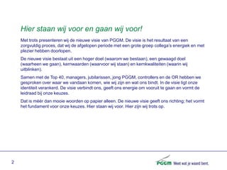Hier staan wij voor en gaan wij voor!
    Met trots presenteren wij de nieuwe visie van PGGM. De visie is het resultaat van een
    zorgvuldig proces, dat wij de afgelopen periode met een grote groep collega’s energiek en met
    plezier hebben doorlopen.
    De nieuwe visie bestaat uit een hoger doel (waarom we bestaan), een gewaagd doel
    (waarheen we gaan), kernwaarden (waarvoor wij staan) en kernkwaliteiten (waarin wij
    uitblinken).
    Samen met de Top 40, managers, jubilarissen, jong PGGM, controllers en de OR hebben we
    gesproken over waar we vandaan komen, wie wij zijn en wat ons bindt. In de visie ligt onze
    identiteit verankerd. De visie verbindt ons, geeft ons energie om vooruit te gaan en vormt de
    leidraad bij onze keuzes.
    Dat is méér dan mooie woorden op papier alleen. De nieuwe visie geeft ons richting; het vormt
    het fundament voor onze keuzes. Hier staan wij voor. Hier zijn wij trots op.




2
 