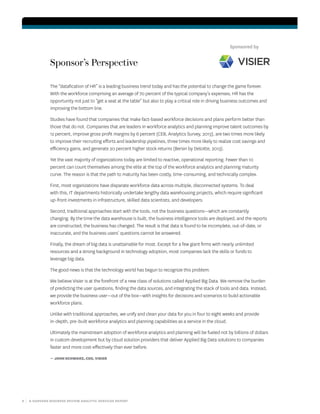 8 | A HARVARD BUSINESS REVIEW ANALYTIC SERVICES REPORT
Sponsor’s Perspective
The “datafication of HR” is a leading business trend today and has the potential to change the game forever.
With the workforce comprising an average of 70 percent of the typical company’s expenses, HR has the
opportunity not just to “get a seat at the table” but also to play a critical role in driving business outcomes and
improving the bottom line.
Studies have found that companies that make fact-based workforce decisions and plans perform better than
those that do not. Companies that are leaders in workforce analytics and planning improve talent outcomes by
12 percent, improve gross profit margins by 6 percent (CEB, Analytics Survey, 2013), are two times more likely
to improve their recruiting efforts and leadership pipelines, three times more likely to realize cost savings and
efficiency gains, and generate 20 percent higher stock returns (Bersin by Deloitte, 2013).
Yet the vast majority of organizations today are limited to reactive, operational reporting. Fewer than 10
percent can count themselves among the elite at the top of the workforce analytics and planning maturity
curve. The reason is that the path to maturity has been costly, time-consuming, and technically complex.
First, most organizations have disparate workforce data across multiple, disconnected systems. To deal
with this, IT departments historically undertake lengthy data warehousing projects, which require significant
up-front investments in infrastructure, skilled data scientists, and developers.
Second, traditional approaches start with the tools, not the business questions—which are constantly
changing. By the time the data warehouse is built, the business intelligence tools are deployed, and the reports
are constructed, the business has changed. The result is that data is found to be incomplete, out-of-date, or
inaccurate, and the business users’ questions cannot be answered.
Finally, the dream of big data is unattainable for most. Except for a few giant firms with nearly unlimited
resources and a strong background in technology adoption, most companies lack the skills or funds to
leverage big data.	
The good news is that the technology world has begun to recognize this problem.
We believe Visier is at the forefront of a new class of solutions called Applied Big Data. We remove the burden
of predicting the user questions, finding the data sources, and integrating the stack of tools and data. Instead,
we provide the business user—out of the box—with insights for decisions and scenarios to build actionable
workforce plans.
Unlike with traditional approaches, we unify and clean your data for you in four to eight weeks and provide
in-depth, pre-built workforce analytics and planning capabilities as a service in the cloud.
Ultimately the mainstream adoption of workforce analytics and planning will be fueled not by billions of dollars
in custom development but by cloud solution providers that deliver Applied Big Data solutions to companies
faster and more cost-effectively than ever before.
— JOHN SCHWARZ, CEO, VISIER
Sponsored by
 
