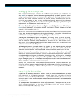 4 | A HARVARD BUSINESS REVIEW ANALYTIC SERVICES REPORT
Moving up the Maturity Curve
Many survey respondents expect to move up the workforce analytics maturity curve over the next two
years. figure 3 Paul Rubenstein, leader for talent solutions and strategy at Aon Hewitt, provider of HR con-
sulting, solutions, and outsourcing services, shares their optimism. He cites the proliferation of cloud-
based tools and a greater willingness to invest as the economy recovers. “The technology is vastly dif-
ferent from just a year ago,” he says. “We used to think this cycle would take three to four years. With
cloud-based technology, it should take two to three months to get the tech ready and get the first analytics
up and running and then six to nine months to get good at it.”
The survey identified two primary obstacles to adoption: data-related problems and HR’s skill level.
figure 4 Our interview subjects, including John Berisford, executive vice president for HR at McGraw Hill
Financial in New York, shared this view.
HR data was a mess three years ago when Berisford joined the company. Fortunately, he was working with
a blank slate, because the company, a provider of market intelligence services with 17,000 employees
worldwide, had recently spun off its education, publishing, and media businesses.
When Berisford checked a sample of data from the legacy HR system of record, “28 percent was wrong,”
he says. The company spends $2 billion a year on labor, which is two-thirds of total costs, but “if the CEO
asked me how do we spend that money,” Berisford says, “I couldn’t tell him.” After installing a cloud-
based system of recording and putting in a lot of work on data governance, rules, and taxonomy, he has
achieved an accuracy rate north of 95 percent.
Talent acquisition and total rewards are crucial in his company. For those functions Berisford adopted a
cloud-based workforce analytics and planning solution linked to the system of record. The goal is simple:
“If we don’t figure out precisely how to deploy that $2 billion to drive value, we lose ground,” he says.
HR’s well-documented lack of analytical acumen comes a close second to data problems as the chief
obstacle cited by poll respondents. “While no company would possibly run their business with inconsis-
tent financial data, most companies are riddled with inconsistent HR data,” says Josh Bersin. “Companies
are waking up to this issue and are starting to invest heavily in talent analytics. One HR executive recently
told me they would not hire any HR people who did not have some statistics understanding. Understand-
ing how to use data is becoming part of the HR profession.”
Berisford hired five people with quantitative backgrounds outside HR. Theophilus started with two
internal HR staff with a passion for analytics and hired two industrial psychologists with doctorates. The
combination of new technologies and increased analytic acumen has created significant impact at both
companies.
Impacting the Bottom Line
Asked to rate the importance of workforce analytics to help the organization meet revenue and profit
goals, 51 percent of the poll respondents gave it an 8 or higher on a 10-point scale; 58 percent rated its
importance in two years as 8 or higher. That finding is a significant deviation from the normal bell-curve
distribution typical of most poll responses and indicates the intensity of interest in workforce analytics
as a business tool.
“So far we have been able to pinpoint costs savings and cost avoidance,” Theophilus says. “We are ulti-
mately working to quantify how our succession and development efforts tie to revenues and profits.
That’s when all the light bulbs will go on for folks.”
 