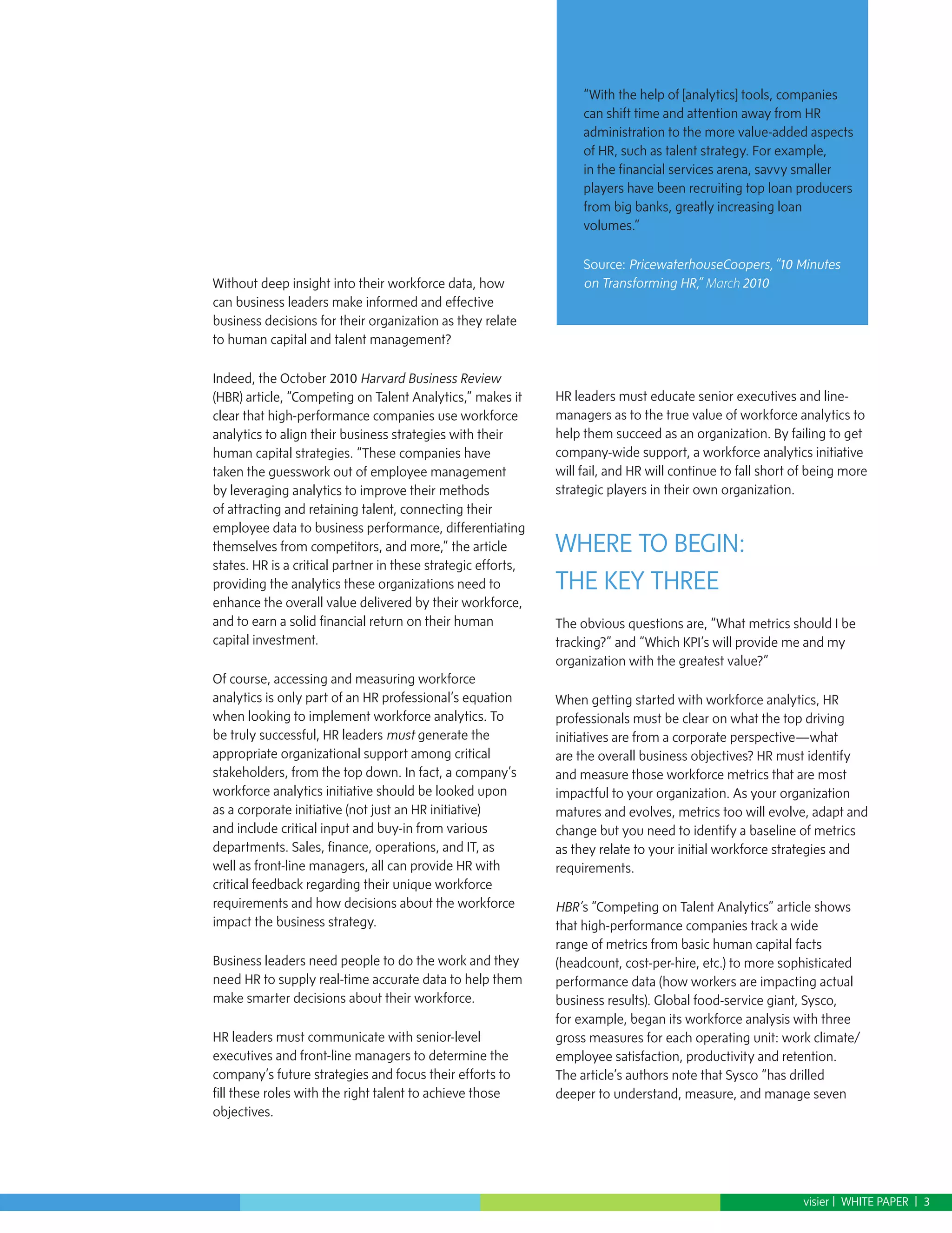 “With the help of [analytics] tools, companies
                                                                    can shift time and attention away from HR
                                                                    administration to the more value-added aspects
                                                                    of HR, such as talent strategy. For example,
                                                                    in the financial services arena, savvy smaller
                                                                    players have been recruiting top loan producers
                                                                    from big banks, greatly increasing loan
                                                                    volumes.”

                                                                    Source: PricewaterhouseCoopers, “10 Minutes
Without deep insight into their workforce data, how                 on Transforming HR,” March 2010
can business leaders make informed and effective
business decisions for their organization as they relate
to human capital and talent management?

Indeed, the October 2010 Harvard Business Review
(HBR) article, “Competing on Talent Analytics,” makes it       HR leaders must educate senior executives and line-
clear that high-performance companies use workforce            managers as to the true value of workforce analytics to
analytics to align their business strategies with their        help them succeed as an organization. By failing to get
human capital strategies. “These companies have                company-wide support, a workforce analytics initiative
taken the guesswork out of employee management                 will fail, and HR will continue to fall short of being more
by leveraging analytics to improve their methods               strategic players in their own organization.
of attracting and retaining talent, connecting their
employee data to business performance, differentiating
themselves from competitors, and more,” the article            WHERE TO BEGIN:
states. HR is a critical partner in these strategic efforts,
providing the analytics these organizations need to            THE KEY THREE
enhance the overall value delivered by their workforce,
and to earn a solid financial return on their human            The obvious questions are, “What metrics should I be
capital investment.                                            tracking?” and “Which KPI’s will provide me and my
                                                               organization with the greatest value?”
Of course, accessing and measuring workforce
analytics is only part of an HR professional’s equation        When getting started with workforce analytics, HR
when looking to implement workforce analytics. To              professionals must be clear on what the top driving
be truly successful, HR leaders must generate the              initiatives are from a corporate perspective—what
appropriate organizational support among critical              are the overall business objectives? HR must identify
stakeholders, from the top down. In fact, a company’s          and measure those workforce metrics that are most
workforce analytics initiative should be looked upon           impactful to your organization. As your organization
as a corporate initiative (not just an HR initiative)          matures and evolves, metrics too will evolve, adapt and
and include critical input and buy-in from various             change but you need to identify a baseline of metrics
departments. Sales, finance, operations, and IT, as            as they relate to your initial workforce strategies and
well as front-line managers, all can provide HR with           requirements.
critical feedback regarding their unique workforce
requirements and how decisions about the workforce             HBR’s “Competing on Talent Analytics” article shows
impact the business strategy.                                  that high-performance companies track a wide
                                                               range of metrics from basic human capital facts
Business leaders need people to do the work and they           (headcount, cost-per-hire, etc.) to more sophisticated
need HR to supply real-time accurate data to help them         performance data (how workers are impacting actual
make smarter decisions about their workforce.                  business results). Global food-service giant, Sysco,
                                                               for example, began its workforce analysis with three
HR leaders must communicate with senior-level                  gross measures for each operating unit: work climate/
executives and front-line managers to determine the            employee satisfaction, productivity and retention.
company’s future strategies and focus their efforts to         The article’s authors note that Sysco “has drilled
fill these roles with the right talent to achieve those        deeper to understand, measure, and manage seven
objectives.




                                                                                                             visier | WHITE PAPER | 3
 