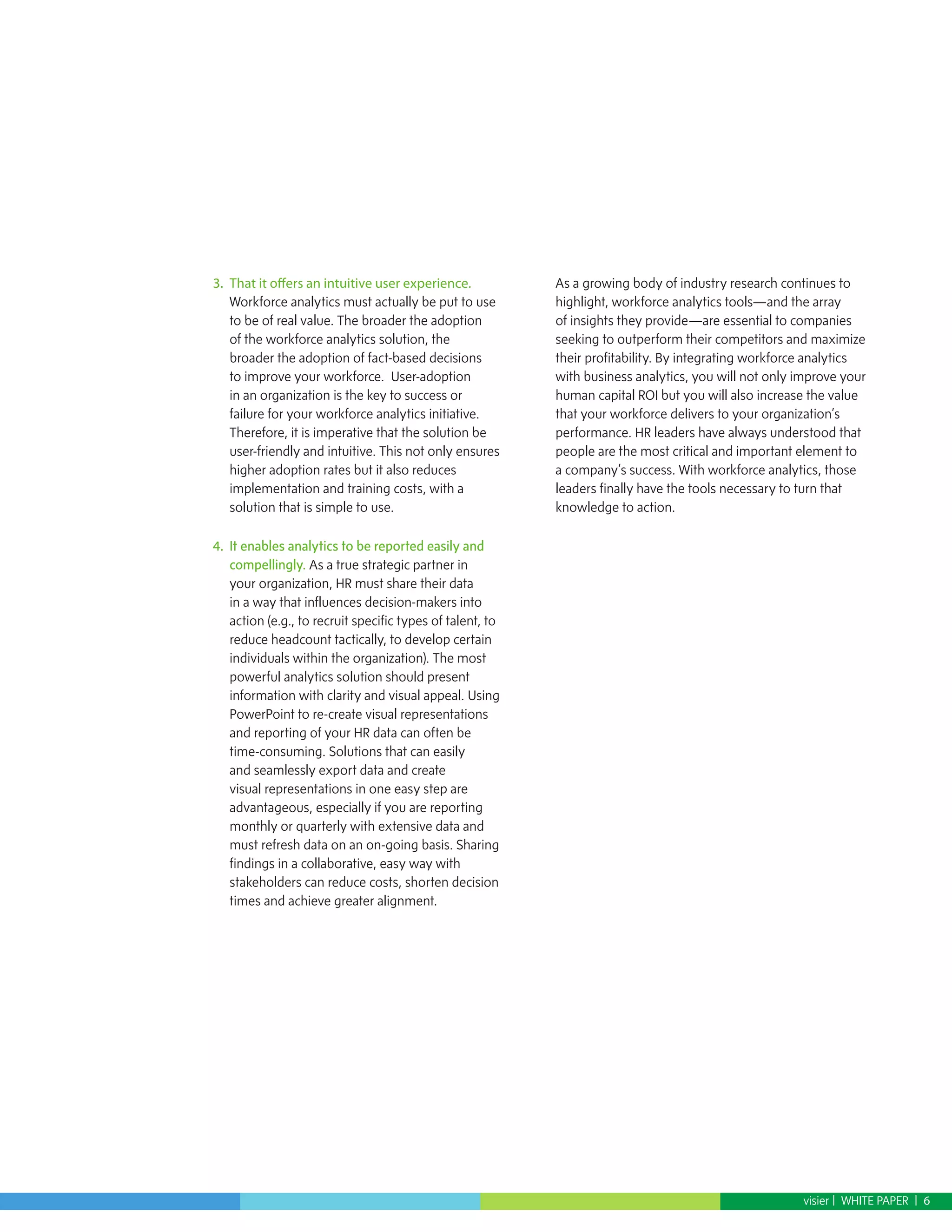 3.	 That it offers an intuitive user experience.            As a growing body of industry research continues to
    Workforce analytics must actually be put to use         highlight, workforce analytics tools—and the array
    to be of real value. The broader the adoption           of insights they provide—are essential to companies
    of the workforce analytics solution, the                seeking to outperform their competitors and maximize
    broader the adoption of fact-based decisions            their profitability. By integrating workforce analytics
    to improve your workforce. User-adoption                with business analytics, you will not only improve your
    in an organization is the key to success or             human capital ROI but you will also increase the value
    failure for your workforce analytics initiative.        that your workforce delivers to your organization’s
    Therefore, it is imperative that the solution be        performance. HR leaders have always understood that
    user-friendly and intuitive. This not only ensures      people are the most critical and important element to
    higher adoption rates but it also reduces               a company’s success. With workforce analytics, those
    implementation and training costs, with a               leaders finally have the tools necessary to turn that
    solution that is simple to use.                         knowledge to action.

4.	 It enables analytics to be reported easily and
    compellingly. As a true strategic partner in
    your organization, HR must share their data
    in a way that influences decision-makers into
    action (e.g., to recruit specific types of talent, to
    reduce headcount tactically, to develop certain
    individuals within the organization). The most
    powerful analytics solution should present
    information with clarity and visual appeal. Using
    PowerPoint to re-create visual representations
    and reporting of your HR data can often be
    time-consuming. Solutions that can easily
    and seamlessly export data and create
    visual representations in one easy step are
    advantageous, especially if you are reporting
    monthly or quarterly with extensive data and
    must refresh data on an on-going basis. Sharing
    findings in a collaborative, easy way with
    stakeholders can reduce costs, shorten decision
    times and achieve greater alignment.




                                                                                                       visier | WHITE PAPER | 6
 