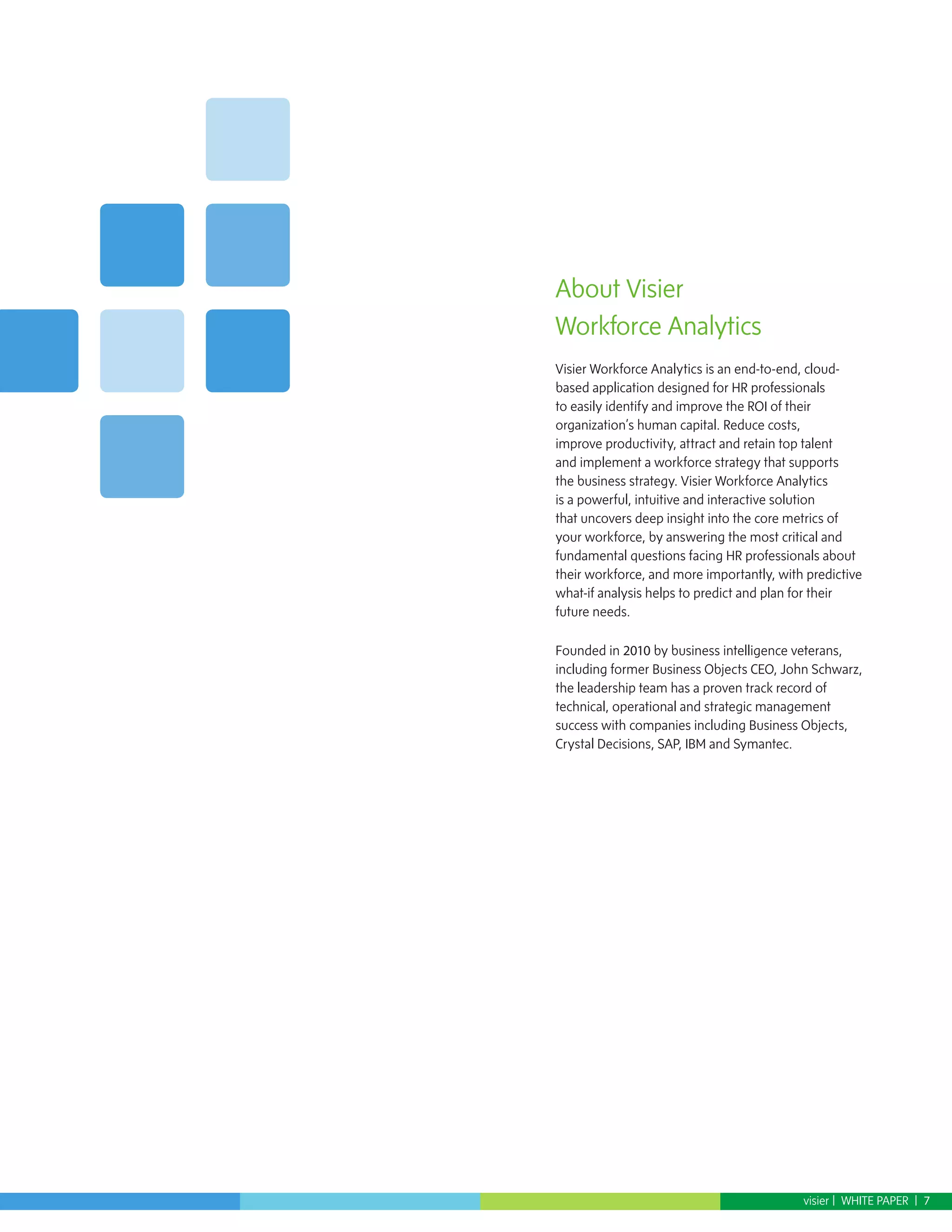 About Visier
Workforce Analytics
Visier Workforce Analytics is an end-to-end, cloud-
based application designed for HR professionals
to easily identify and improve the ROI of their
organization’s human capital. Reduce costs,
improve productivity, attract and retain top talent
and implement a workforce strategy that supports
the business strategy. Visier Workforce Analytics
is a powerful, intuitive and interactive solution
that uncovers deep insight into the core metrics of
your workforce, by answering the most critical and
fundamental questions facing HR professionals about
their workforce, and more importantly, with predictive
what-if analysis helps to predict and plan for their
future needs.

Founded in 2010 by business intelligence veterans,
including former Business Objects CEO, John Schwarz,
the leadership team has a proven track record of
technical, operational and strategic management
success with companies including Business Objects,
Crystal Decisions, SAP, IBM and Symantec.




                                           visier | WHITE PAPER | 7
 