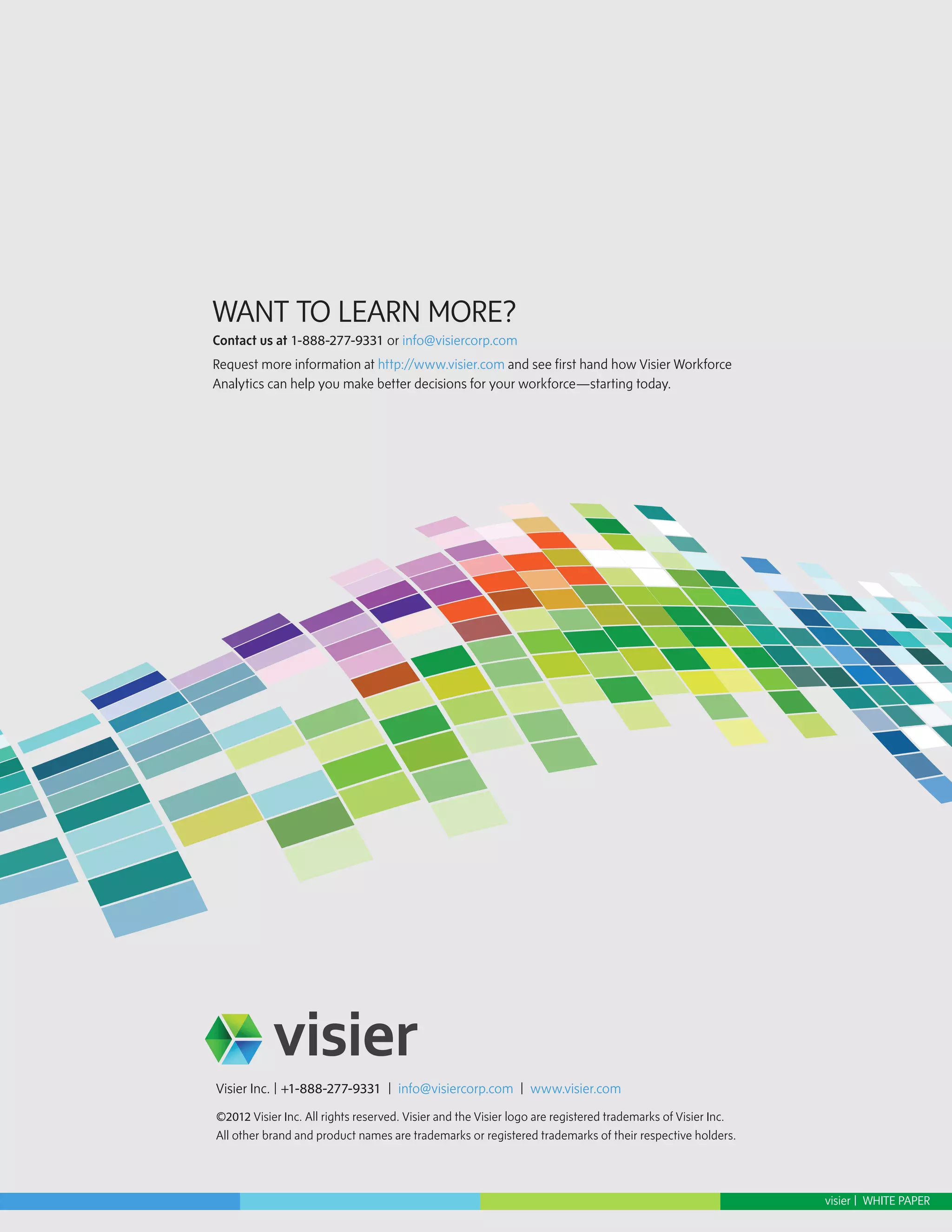 WANT TO LEARN MORE?
Contact us at 1-888-277-9331 or info@visiercorp.com
Request more information at http://www.visier.com and see first hand how Visier Workforce
Analytics can help you make better decisions for your workforce—starting today.




Visier Inc. | +1-888-277-9331 | info@visiercorp.com | www.visier.com
©2012 Visier Inc. All rights reserved. Visier and the Visier logo are registered trademarks of Visier Inc.
All other brand and product names are trademarks or registered trademarks of their respective holders.




                                                                                                             visier | WHITE PAPER
 