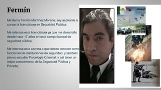 Fermín
Me llamo Fermín Martínez Moreno, soy aspirante a
cursar la licenciatura en Seguridad Pública.
Me interesa esta licenciatura ya que me desarrollo
desde hace 17 años en este campo laboral de
seguridad pública.
Me interesa esta carrera a que deseo conocer como
funcionan las instituciones de seguridad, y también
pienso estudiar Psicologia Criminal, y así tener un
mejor conocimiento de la Seguridad Pública y
Privada.
 