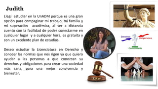Elegí estudiar en la UnADM porque es una gran
opción para compaginar mi trabajo, mi familia y
mi superación académica, al ser a distancia
cuento con la facilidad de poder conectarme en
cualquier lugar y a cualquier hora, es gratuita y
con un excelente plan de estudios.
Deseo estudiar la Licenciatura en Derecho y
conocer las normas que nos rigen ya que quiero
ayudar a las personas a que conozcan su
derechos y obligaciones para crear una sociedad
más sana, para una mejor convivencia y
bienestar.
Judith
 