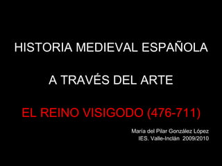 HISTORIA MEDIEVAL ESPAÑOLA  A TRAVÉS DEL ARTE EL REINO VISIGODO (476-711) María del Pilar González López IES. Valle-Inclán  2009/2010 