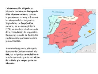 Cuando desapareció el Imperio
Romano de Occidente en el año
476, los visigodos controlaban un
amplio territorio que incluía el Sur
de la Galia y la mayor parte de
Hispania.
La intervención visigoda en
Hispania fue bien recibida por la
élite hispanorromana, porque
impusieron el orden y sofocaron
los ataques de los bagaudas.
Según la ley de hospitalitas
romana, se les entregó tierra
(1/3), suministros e incluso parte
de la recaudación de impuestos.
Durante el reinado de Eurico, los
ciudadanos hispanorromanos le
juraron lealtad.
 