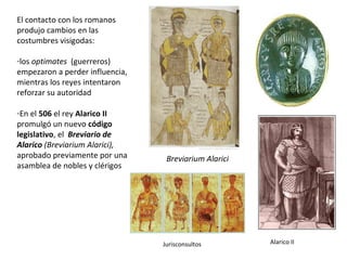 Breviarium Alarici
El contacto con los romanos
produjo cambios en las
costumbres visigodas:
-los optimates (guerreros)
empezaron a perder influencia,
mientras los reyes intentaron
reforzar su autoridad
-En el 506 el rey Alarico II
promulgó un nuevo código
legislativo, el Breviario de
Alarico (Breviarium Alarici),
aprobado previamente por una
asamblea de nobles y clérigos
Jurisconsultos Alarico II
 