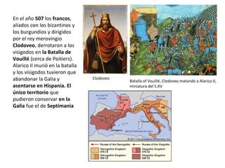 Clodoveo
Batalla of Vouillé, Clodoveo matando a Alarico II,
miniatura del S.XV
En el año 507 los francos,
aliados con los bizantinos y
los burgundios y dirigidos
por el rey merovingio
Clodoveo, derrotaron a los
visigodos en la Batalla de
Vouillé (cerca de Poitiers).
Alarico II murió en la batalla
y los visigodos tuvieron que
abandonar la Galia y
asentarse en Hispania. El
único territorio que
pudieron conservar en la
Galia fue el de Septimania
 