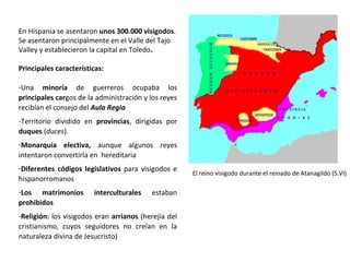 En Hispania se asentaron unos 300.000 visigodos,
principalmente en el Valle del Tajo, y
establecieron la capital en Toledo.
Principales características:
-Una minoría de guerreros ocupaba los
principales cargos de la administración y los reyes
recibían el consejo del Aula Regia
-Territorio dividido en provincias, dirigidas por
duques (duces).
-Monarquía electiva, aunque algunos reyes
intentaron convertirla en hereditaria
-Diferentes códigos legislativos para visigodos e
hispanorromanos
-Los matrimonios interculturales estaban
prohibidos
-Religión: los visigodos eran arrianos (herejía del
cristianismo, cuyos seguidores no creían en la
naturaleza divina de Jesucristo)
El reino visigodo durante el reinado de Atanagildo (S.VI)
 