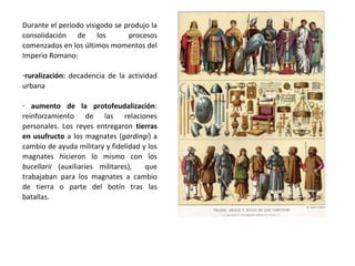 Durante el periodo visigodo se produjo la
consolidación de los procesos
comenzados en los últimos momentos del
Imperio Romano:
-ruralización: decadencia de la actividad
urbana
-protofeudalización: refuerzo de las
relaciones personales. Los reyes
entregaron tierras en usufructo a los
magnates (gardingi) a cambio de ayuda
militar y fidelidad y los magnates hicieron
lo mismo con los bucellarii (auxiliaries
militares), que trabajaban para los
magnates a cambio de tierra o parte del
botín tras las batallas.
 