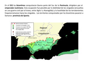 En el 552 los bizantinos conquistaron parte del Sur de la Península, dirigidos por el emperador
Justiniano. Esta ocupación fue posible por la debilidad de los visigodos (envueltos en una
guerra civil por el trono, entre Agila I y Atanagildo) y la hostilidad de los terratenientes
hispanorromanos. Los territorios conquistados por los bizantinos pasaron a llamarse provincia
de Spania.
 