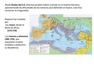 Desde finales del S.II, distintos pueblos habían entrado en el Imperio Romano,
aprovechando las dificultades de los romanos para defender el Imperio. Esto hizo
aumentar la inseguridad.
Hispania fue invadida
por:
-Los mauri, desde el
Norte de África
(172-176)
-Los francos y alamanes
(260- 276), que
saquearon muchas
ciudades y aceleraron
su decadencia.
 