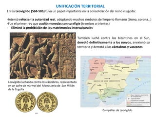 Leovigildo luchando contra los cántabros, representado
en un cofre de mármol del Monasterio de San Millán
de la Cogolla
Campañas de Leovigildo
También luchó contra los bizantinos, derrotó
definitivamente a los suevos, anexionó su
territorio y derrotó a los cántabros y vascones
UNIFICACIÓN TERRITORIAL
El rey Leovigildo (568-586) tuvo un papel importante en la consolidación del reino visigodo:
-Intentó reforzar la autoridad real, adoptando muchos símbolos del Imperio Romano (trono, corona…)
-Fue el primer rey que acuñó monedas con su efigie (tremises o trientes)
- Eliminó la prohibición de los matrimonios interculturales
 