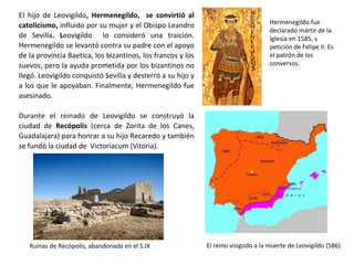 El hijo de Leovigildo, Hermenegildo, se convirtió al
catolicismo. Leovigildo lo consideró una traicíón.
Hermenegildo se levantó contra su padre con el apoyo
de la provincia Baetica, los bizantinos, los francos y los
suevos, pero la ayuda prometida por los bizantinos no
llegó. Leovigildo conquistó Sevilla y desterró a su hijo y
a los que le apoyaban. Finalmente, Hermenegildo fue
asesinado.
Durante el reinado de Leovigildo se construyó la
ciudad de Recópolis (cerca de Zorita de los Canes,
Guadalajara) para honrar a su hijo Recaredo y también
se fundó Victoriacum (Vitoria).
Hermenegildo fue
declarado mártir de la
Iglesia en 1585, s
petición de Felipe II. Es
el patrón de los
conversos.
Ruinas de Recópolis, abandonada en el S.IX El reino visigodo a la muerte de Leovigildo (586)
 