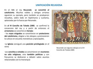 Recaredo con algunos obispos en el III
Concilio de Toledo (589)
UNIFICACIÓN RELIGIOSA
En el 586 Recaredo se convirtió al catolicismo.
Muchos nobles y clérigos arrianos siguieron su
ejemplo, pero también se produjeron revueltas,
sobre todo en Septimania y Lusitania, aplastadas por
la fuerza por Recaredo.
En el III Concilio de Toledo (589) se confirmó la
conversión del rey y a partir de entonces el
arrianismo fue declarado herejía:
- los reyes visigodos se convirtieron en protectores
del catolicismo, elegían a los obispos y promovieron
la cultura en escuelas monásticas y episcopales.
-La Iglesia consiguió una posición privilegiada en el
reino
-Los concilios o sínodos se convirtieron en reuniones
no sólo religiosas, sino también políticas y con
frecuencia se dedicaron a debatir sobre asuntos
relacionados con la monarquía
 