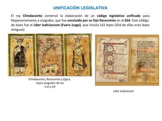 Chindasvinto, Recesvinto y Egica,
reyes visigodos de los
S.VI y VII
UNIFICACIÓN LEGISLATIVA
Chindasvinto comenzó la elaboración de un código legislativo unificado para
hispanorromanos y visigodos, concluido por su hijo Recesvinto en el 654. Este código de leyes
fue el Liber Iudiciourum (Fuero Juzgo), que incluía 515 leyes (324 de ellas eran leyes antiguas)
Liber Iudiciorum
 
