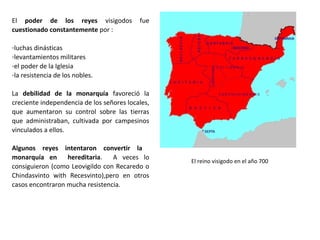 El reino visigodo en el año 700
El poder de los reyes visigodos fue
cuestionado constantemente por :
-luchas dinásticas
-levantamientos militares
-el poder de la Iglesia
-la resistencia de los nobles
La debilidad de la monarquía favoreció la
creciente independencia de los señores
locales, que aumentaron su control sobre
las tierras que administraban, cultivada por
campesinos vinculados a ellos.
Algunos reyes intentaron convertir la
monarquía en hereditaria. A veces lo
consiguieron (como Leovigildo con
Recaredo o Chindasvinto con Recesvinto),
pero en otros casos encontraron mucha
resistencia., como la sucesión de Witiza.
 