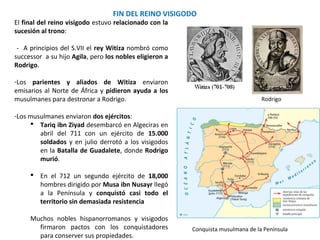 - A principios del S.VII Witiza nombró como
sucesor a su hijo Agila, pero los nobles eligieron a
Rodrigo.
-Los parientes y aliados de Witiza pidieron ayuda
a los musulmanes del Norte de África para
destronar a Rodrigo.
-Los musulmanes enviaron dos ejércitos:
 Tariq ibn Ziyad desembarcó en Algeciras
en abril del 711 con un ejército de 15.000
soldados y derrotó a los visigodos en la
Batalla de Guadalete, donde Rodrigo
murió.
 En el 712 un segundo ejército de 18,000
hombres dirigido por Musa ibn Nusayr
llegó a la Península y conquistó casi todo
el territorio sin demasiada resistencia
Muchos nobles hispanorromanos y visigodos
firmaron pactos con los conquistadores
para conservar sus propiedades.
FIN DEL REINO VISIGODO
Conquista musulmana de la Península
Rodrigo
 