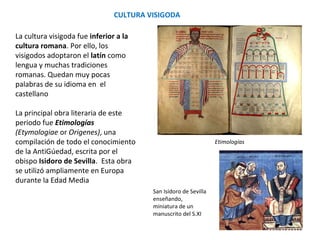 CULTURA VISIGODA
Etimologías
San Isidoro de Sevilla
enseñando,
miniatura de un
manuscrito del S.XI
La cultura visigoda fue inferior a la
cultura romana. Por ello, los
visigodos adoptaron el latín como
lengua y muchas tradiciones
romanas. Quedan muy pocas
palabras de su idioma en el
castellano
La principal obra literaria de este
periodo fue Etimologías
(Etymologiae o Orígenes), una
compilación de todo el conocimiento
de la Antigüedad, escrita por el
obispo Isidoro de Sevilla. Esta obra
se utilizó ampliamente en Europa
durante la Edad Media.
 