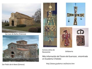 San Juan de Baños (Palencia)
San Pedro de la Nave (Zamora)
Corona votiva de
Recesvinto Orfebrería
http://www.guadamur.net/tesoro.htm
Más información del Tesoro de Guarrazar, encontrado
en Guadamur (Toledo)
 