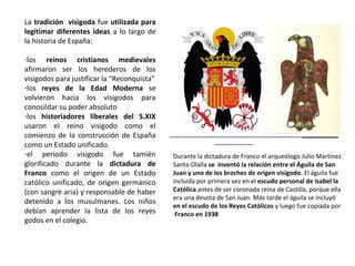 Durante la dictadura de Franco el arqueólogo Julio Martínez
Santa-Olalla se inventó la relación entre el Águila de San
Juan y uno de los broches de origen visigodo. El águila fue
incluida por primera vez en el escudo personal de Isabel la
Católica antes de ser coronada reina de Castilla, porque ella
era una devota de San Juan. Más tarde el águila se incluyó
en el escudo de los Reyes Católicos y luego fue copiada por
Franco en 1938
La tradición visigoda fue utilizada para
legitimar diferentes ideas a lo largo de la
historia de España:
-los reinos cristianos medievales afirmaron
ser los herederos de los visigodos para
justificar la “Reconquista”
-los reyes de la Edad Moderna se volvieron
hacia los visigodos para consolidar su poder
absoluto
-los historiadores liberales del S.XIX usaron
el reino visigodo como el comienzo de la
construcción de España como Estado
unificado.
-el periodo visigodo fue tamién glorificado
durante la dictadura de Franco como el
origen de un Estado católico unificado, de
origen germánico (con sangre aria) y
responsable de haber detenido a los
musulmanes. Los niños debían aprender de
memoria la lista de los reyes godos en el
colegio.
 