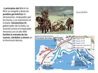 A principios del S.V el río
Rhin se congeló y diversos
pueblos germánicos lo
atravesaron, empujados por
los hunos, y se asentaron
en la Galia. Constantino III,
gobernador de la Galia, se
levantó contra el
emperador Honorio y en el
año 409 facilitó la entrada
de los suevos, vándalos y
alanos en la Península
Ibérica.
Cruce del Rhin
 