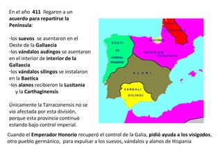 En el año 411 llegaron a un
acuerdo para repartirse la
Península:
-los suevos se asentaron en el
Oeste de la Gallaecia
-los vándalos asdingos se asentaron
en interior de la Gallaecia
-los vándalos silingos se instalaron
en la Baetica
-los alanos recibieron la Lusitania
y la Carthaginensis
Únicamente la Tarraconensis no se
vio afectada por esta división,
porque esta provincia continuó bajo
control imperial.
Cuando el Emperador Honorio recuperó el control de la Galia, pidió ayuda a los visigodos,
otro pueblo germánico, para expulsar a los suevos, vándalos y alanos de Hispania
 
