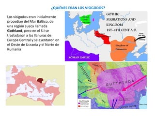 Los visigodos inicialmente
procedían del Mar Báltico, de
una región sueca llamada
Gothland, pero en el S.I se
trasladaron a las llanuras de
Europa Central y se asentaron en
el Oeste de Ucrania y el Norte
de Rumanía .
¿QUIÉNES ERAN LOS VISIGODOS?
 