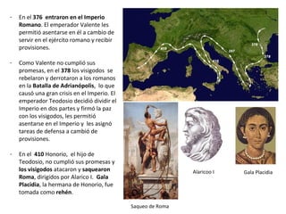 - En el 376 entraron en el Imperio
Romano. El emperador Valente les
permitió asentarse en él a cambio de
provisiones y de servir en el ejército
romano.
- Como Valente no cumplió sus
promesas, en el 378 los visigodos se
rebelaron y derrotaron a los romanos
en la Batalla de Adrianópolis, lo que
causó una gran crisis en el Imperio. El
emperador Teodosio decidió dividir el
Imperio en dos partes y firmó la paz
con los visigodos, les permitió
asentarse en el Imperio y les asignó
tareas de defensa a cambio de
provisiones.
- En el 410 Honorio, el hijo de
Teodosio, no cumplió sus promesas y
los visigodos atacaron y saquearon
Roma, dirigidos por Alarico I. Gala
Placidia, hermana de Honorio, fue
tomada como rehén.
Alarico I Gala Placidia
Saqueo de Roma
 