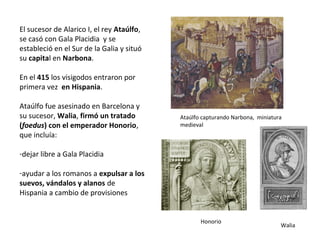 El sucesor de Alarico I, Ataúlfo, se
casó con Gala Placidia y se estableció
en el Sur de la Galia y situó su capital
en Narbona.
En el 415 los visigodos entraron por
primera vez en Hispania.
Ataúlfo fue asesinado en Barcelona y
su sucesor, Walia, firmó un tratado
(foedus) con el emperador Honorio,
que incluía:
-dejar libre a Gala Placidia
-ayudar a los romanos a expulsar a los
suevos, vándalos y alanos de
Hispania a cambio de provisiones
Ataúlfo capturando Narbona, miniatura
medieval
Honorio Walia
 
