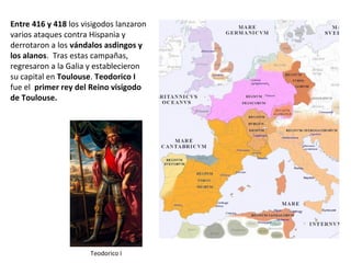 Entre 416 y 418 los visigodos
lanzaron varios ataques contra
Hispania y derrotaron a los
vándalos asdingos y los alanos.
Tras estas campañas, regresaron a
la Galia y establecieron su capital
en Toulouse. Teodorico I fue el
primer rey del Reino visigodo de
Toulouse.
Teodorico I
 