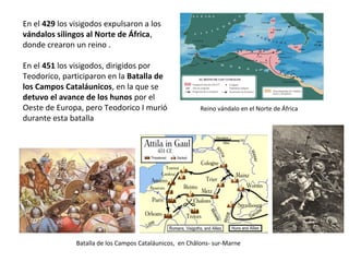Batalla de los Campos Cataláunicos, en Châlons- sur-Marne
En el 429 expulsaron a los vándalos
silingos al Norte de África, donde éstos
crearon un reino .
En el 451, dirigidos por Teodorico I,
participaron en la Batalla de los Campos
Cataláunicos, en la que se detuvo el
avance de los hunos por el Oeste de
Europa, pero Teodorico I murió durante
esta batalla
Reino vándalo en el Norte de África
 